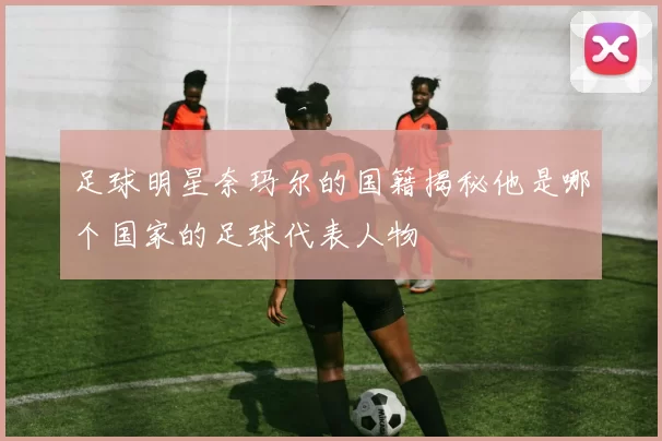 足球明星奈玛尔的国籍揭秘他是哪个国家的足球代表人物