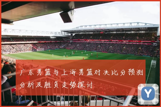 广东男篮与上海男篮对决比分预测分析及胜负走势探讨