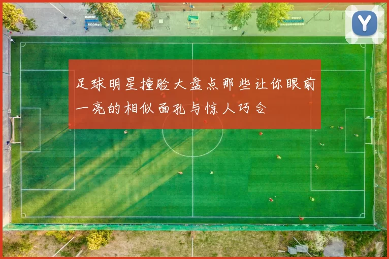 足球明星撞脸大盘点那些让你眼前一亮的相似面孔与惊人巧合