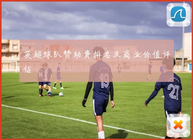 英超球队赞助费排名及商业价值评估